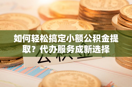 澧县如何轻松搞定小额公积金提取？代办服务成新选择