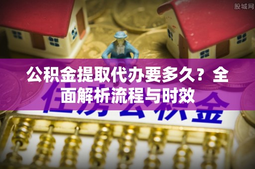 澧县公积金提取代办要多久？全面解析流程与时效