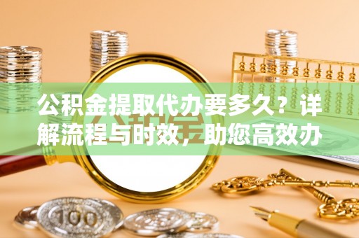 澧县公积金提取代办要多久？详解流程与时效，助您高效办理