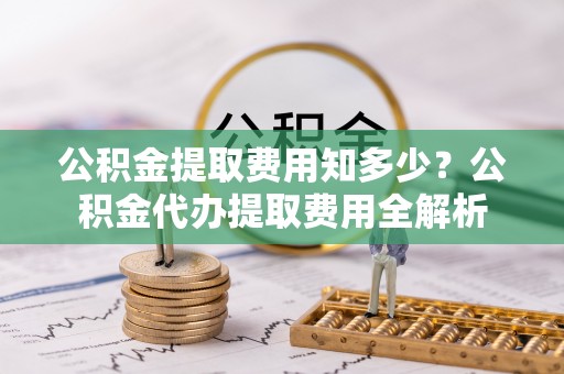 澧县公积金提取费用知多少？公积金代办提取费用全解析