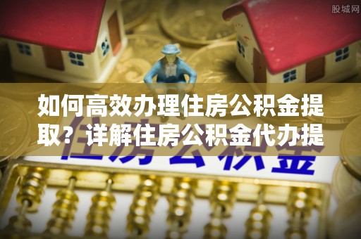 澧县如何高效办理住房公积金提取？详解住房公积金代办提取流程