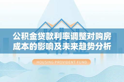 澧县公积金贷款利率调整对购房成本的影响及未来趋势分析
