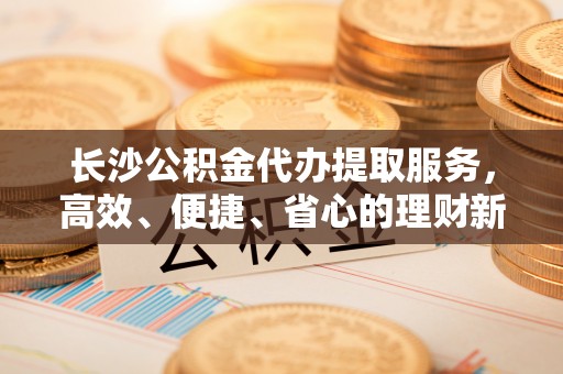 澧县长沙公积金代办提取服务，高效、便捷、省心的理财新选择