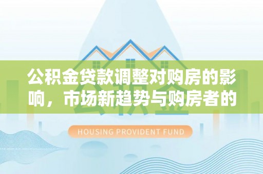 澧县公积金贷款调整对购房的影响，市场新趋势与购房者的选择