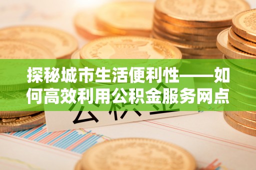 澧县探秘城市生活便利性——如何高效利用公积金服务网点查询工具