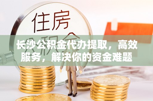 澧县长沙公积金代办提取，高效服务，解决你的资金难题
