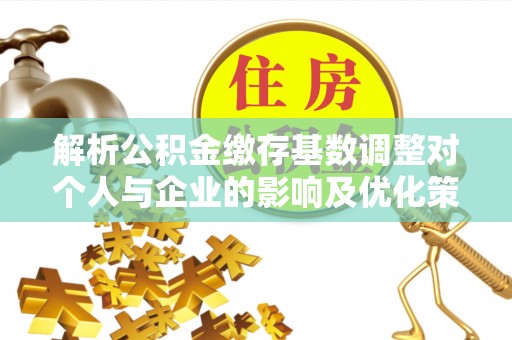 澧县解析公积金缴存基数调整对个人与企业的影响及优化策略