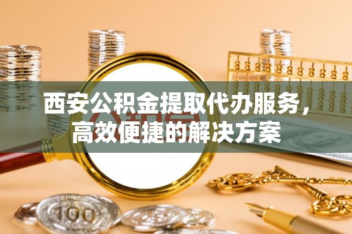 澧县西安公积金提取代办服务，高效便捷的解决方案